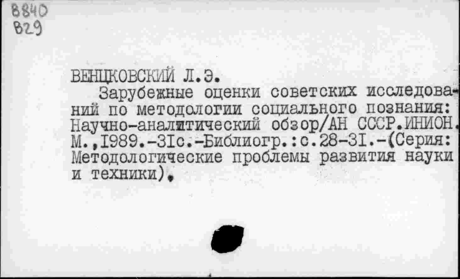 ﻿ВЕНЦКОВСКИИ л.э.
Зарубежные оценки советских исследовании по методологии социального познания: Научно-аналитический обзор/АН СССР.ИНИОН, М. ,1989.-31с.-Библиогр.:с.28-31.-(Серия: Методологические проблемы развития науки и техники).